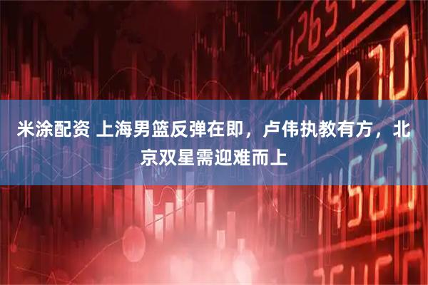 米涂配资 上海男篮反弹在即，卢伟执教有方，北京双星需迎难而上