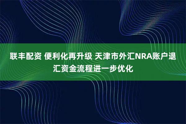 联丰配资 便利化再升级 天津市外汇NRA账户退汇资金流程进一步优化