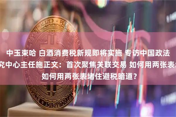 中玉束哈 白酒消费税新规即将实施 专访中国政法大学财税法研究中心主任施正文：首次聚焦关联交易 如何用两张表堵住避税暗道？
