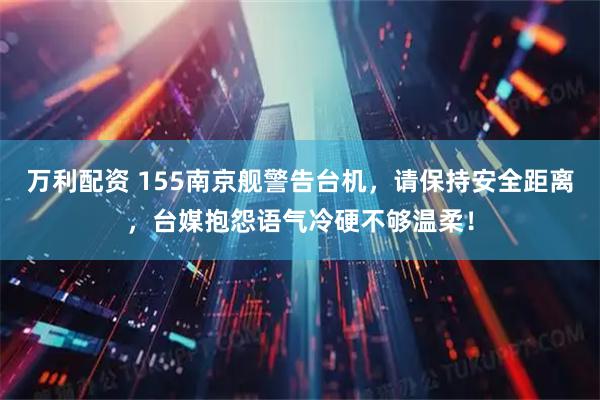 万利配资 155南京舰警告台机，请保持安全距离，台媒抱怨语气冷硬不够温柔！