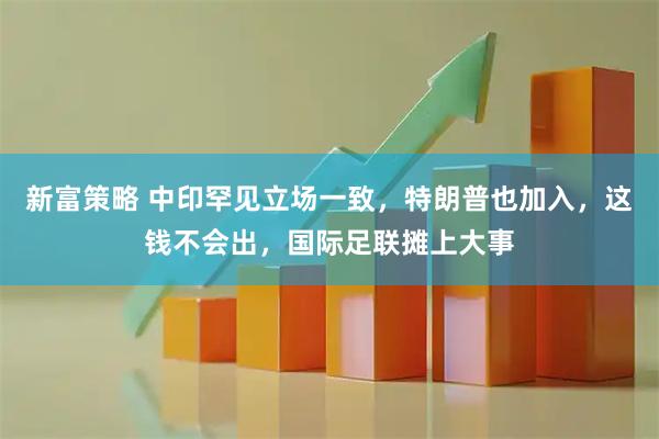 新富策略 中印罕见立场一致，特朗普也加入，这钱不会出，国际足联摊上大事