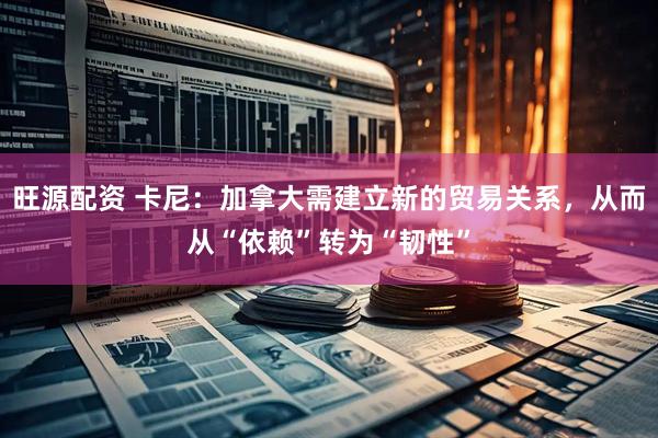 旺源配资 卡尼：加拿大需建立新的贸易关系，从而从“依赖”转为“韧性”