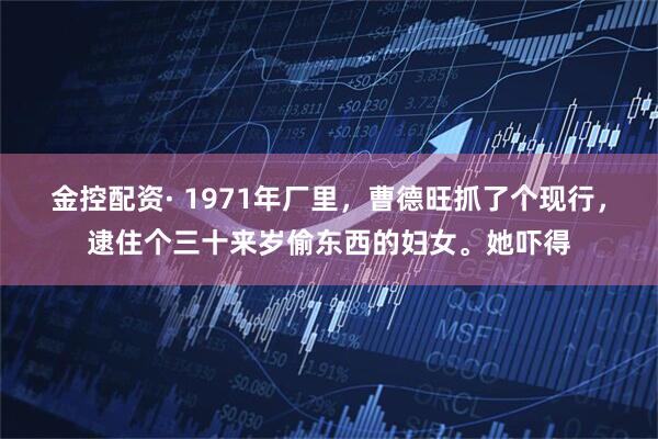 金控配资· 1971年厂里，曹德旺抓了个现行，逮住个三十来岁偷东西的妇女。她吓得