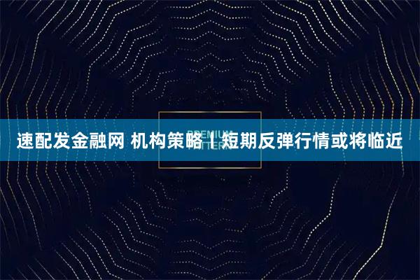 速配发金融网 机构策略丨短期反弹行情或将临近